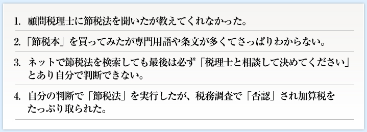 1．顧問税理士に節税法を聞いたが教えてくれなかった。2．「節税本」を買ってみたが専門用語や条文が多くてさっぱりわからない。
3．ネットで節税法を検索しても最後は必ず「税理士と相談して決めてください」とあり自分で判断できない。4．自分の判断で「節税法」を実行したが、税務調査で「否認」され加算税をたっぷり取られた。
