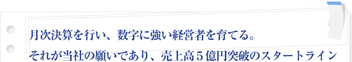 月次決算を行い、数字に強い経営者を育てる。それが当社の願いであり、売上高５億円突破のスタートライン